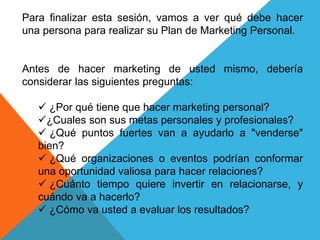 Para finalizar esta sesión, vamos a ver qué debe hacer 
una persona para realizar su Plan de Marketing Personal. 
Antes de hacer marketing de usted mismo, debería 
considerar las siguientes preguntas: 
 ¿Por qué tiene que hacer marketing personal? 
¿Cuales son sus metas personales y profesionales? 
 ¿Qué puntos fuertes van a ayudarlo a "venderse" 
bien? 
 ¿Qué organizaciones o eventos podrían conformar 
una oportunidad valiosa para hacer relaciones? 
 ¿Cuánto tiempo quiere invertir en relacionarse, y 
cuándo va a hacerlo? 
 ¿Cómo va usted a evaluar los resultados? 
 