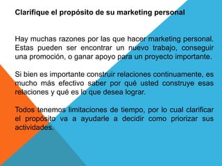 Clarifique el propósito de su marketing personal 
Hay muchas razones por las que hacer marketing personal. 
Estas pueden ser encontrar un nuevo trabajo, conseguir 
una promoción, o ganar apoyo para un proyecto importante. 
Si bien es importante construir relaciones continuamente, es 
mucho más efectivo saber por qué usted construye esas 
relaciones y qué es lo que desea lograr. 
Todos tenemos limitaciones de tiempo, por lo cual clarificar 
el propósito va a ayudarle a decidir como priorizar sus 
actividades. 
 