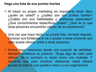 Haga una lista de sus puntos fuertes 
 Al hacer su propio marketing es importante tener claro 
¿quién es usted? y ¿cuáles son sus puntos fuertes? 
¿Cuáles son sus habilidades y destrezas especiales? 
¿Qué conocimientos específicos posee? ¿Qué es lo que 
otras personas encuentran valioso de su experiencia? 
 Una vez que haya hecho su propia lista, revísela seguido. 
Conocer sus fortalezas lo va a ayudar a tener presente qué 
valor puede ofrecer usted a otras personas. 
 Nunca haga relaciones desde una posición de debilidad. 
Siempre fortalezca su posición. Tenga algo de valor para 
ofrecer. De lo contrario lo verán como una molestia. Y 
recuerde que para construir relaciones usted deberá 
ayudar en todo lo que pueda a otros o a su organización. 
 