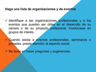 Haga una lista de organizaciones y de eventos 
 Identifique a las organizaciones profesionales y a los 
eventos que puedan ser útiles en el desarrollo de su 
carrera o de su proyecto profesional. Involúcrese en 
grupos de interés. 
 Cuando asista a eventos profesionales, seminarios o 
jornadas, preste atención al aspecto social. 
 No dude en hacer preguntas y sugerencias. 
 