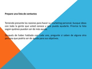 Prepare una lista de contactos 
Teniendo presente las razones para hacer su marketing personal, busque ideas 
con toda la gente que usted conoce y que pueda ayudarle. Priorice la lista 
según quiénes pueden ser de más ayuda. 
Después de haber hablado con cada uno, pregunte si saben de alguna otra 
persona que podría ser de ayuda para sus objetivos. 
 