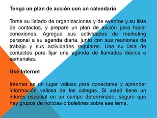 Tenga un plan de acción con un calendario 
Tome su listado de organizaciones y de eventos y su lista 
de contactos, y prepare un plan de acción para hacer 
conexiones. Agregue sus actividades de marketing 
personal a su agenda diaria, junto con sus reuniones de 
trabajo y sus actividades regulares. Use su lista de 
contactos para fijar una agenda de llamados diarios o 
semanales. 
Use Internet 
Internet es un lugar valioso para conectarse y aprender 
información valiosa de los colegas. Si usted tiene un 
interés especial en un campo determinado, seguro que 
hay grupos de noticias o boletines sobre ese tema. 
 