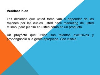 Véndase bien 
Las acciones que usted tome van a depender de las 
razones por las cuales usted hace marketing de usted 
mismo, pero piense en usted como en un producto. 
Un proyecto que utilice sus talentos exclusivos y 
propóngaselo a la gente apropiada. Sea visible. 
 