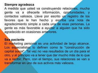 Siempre agradezca 
A medida que usted va construyendo relaciones, mucha 
gente va a ofrecerle información, oportunidades, y 
contactos valiosos. Lleve por escrito un registro de los 
favores que le han hecho y escriba una nota de 
agradecimiento simple a cada una de esas personas. La 
gente es más favorable a ayudar a alguien que ha sido 
agradecido en ocasiones anteriores. 
Sea paciente 
El marketing personal es una actividad de largo alcance. 
Los especialistas lo definen como la "construcción de 
capital social". Tal vez no vea resultados de un día para el 
otro, y al principio va a tener que dar mucho más de lo que 
va a recibir. Pero, con el tiempo, sus relaciones se van a 
transformar en uno de sus activos más valiosos. 
