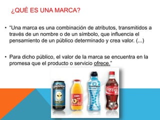 ¿QUÉ ES UNA MARCA? 
• “Una marca es una combinación de atributos, transmitidos a 
través de un nombre o de un símbolo, que influencia el 
pensamiento de un público determinado y crea valor. (...) 
• Para dicho público, el valor de la marca se encuentra en la 
promesa que el producto o servicio ofrece.” 
 