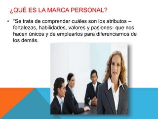 ¿QUÉ ES LA MARCA PERSONAL? 
• “Se trata de comprender cuáles son los atributos – 
fortalezas, habilidades, valores y pasiones- que nos 
hacen únicos y de emplearlos para diferenciarnos de 
los demás. 
 