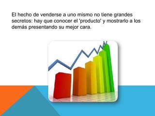 El hecho de venderse a uno mismo no tiene grandes 
secretos: hay que conocer el 'producto' y mostrarlo a los 
demás presentando su mejor cara. 
 