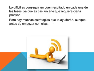 Lo difícil es conseguir un buen resultado en cada una de 
las fases, ya que es casi un arte que requiere cierta 
práctica. 
Pero hay muchas estrategias que te ayudarán, aunque 
antes de empezar con ellas. 
 