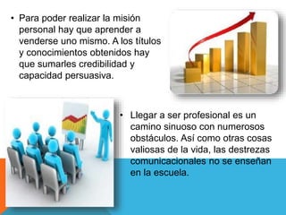 • Para poder realizar la misión 
personal hay que aprender a 
venderse uno mismo. A los títulos 
y conocimientos obtenidos hay 
que sumarles credibilidad y 
capacidad persuasiva. 
• Llegar a ser profesional es un 
camino sinuoso con numerosos 
obstáculos. Así como otras cosas 
valiosas de la vida, las destrezas 
comunicacionales no se enseñan 
en la escuela. 
 