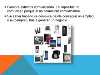  Siempre estamos comunicando. Es imposible no 
comunicar, porque al no comunicar comunicamos. 
 Sin saber hacerlo se complica desde conseguir un empleo, 
o autoempleo, hasta generar un negocio. 
 