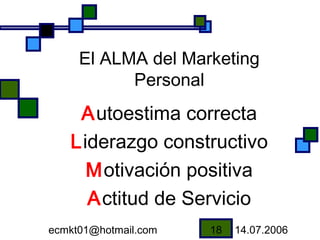 El ALMA del Marketing
           Personal
    Autoestima correcta
   Liderazgo constructivo
     Motivación positiva
     Actitud de Servicio
ecmkt01@hotmail.com   18   14.07.2006
 