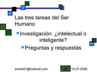 Las tres tareas del Ser
Humano
 Investigación: ¿intelectual o
          inteligente?
    Preguntas y respuestas




ecmkt01@hotmail.com   35   14.07.2006
 