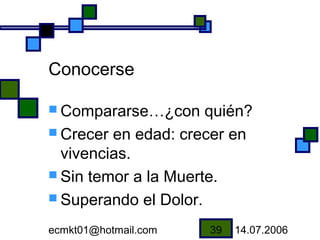 Conocerse

 Compararse…¿con     quién?
 Crecer en edad: crecer en
  vivencias.
 Sin temor a la Muerte.
 Superando el Dolor.

ecmkt01@hotmail.com   39   14.07.2006
 