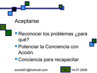 Aceptarse

 Reconocer     los problemas ¿para
  qué?
 Potenciar la Conciencia con
  Acción.
 Conciencia para recapacitar

ecmkt01@hotmail.com     41   14.07.2006
 