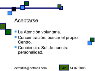 Aceptarse
 La Atención voluntaria.
 Concentración: buscar el propio
  Centro.
 Conciencia: Sol de nuestra
  personalidad.


ecmkt01@hotmail.com      42   14.07.2006
 
