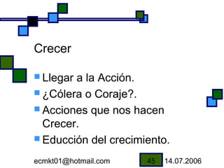 Crecer

 Llegara la Acción.
 ¿Cólera o Coraje?.
 Acciones que nos hacen
  Crecer.
 Educción del crecimiento.

ecmkt01@hotmail.com   45   14.07.2006
 