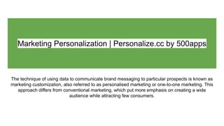Marketing Personalization | Personalize.cc by 500apps
The technique of using data to communicate brand messaging to particular prospects is known as
marketing customization, also referred to as personalised marketing or one-to-one marketing. This
approach differs from conventional marketing, which put more emphasis on creating a wide
audience while attracting few consumers.
 