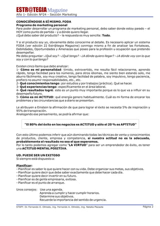 ESTR@TEGIA Magazine
Año 1- Edición Nº24 - Sección Marketing

CONOCIÉNDOSE A SÍ MISMO. FODA
Programa de marketing personal
Para poder desarrollar un programa de marketing personal, debo saber donde estoy parado – el
HOY como punto de partida – y a dónde quiero llegar.
¿Qué debo saber del producto? – la respuesta es muy sencilla: Todo.

Y si el producto soy yo, obviamente debo conocerme al detalle. Es necesario aplicar un sistema
FODA (ver edición 22 Estr@tegia Magazine) conmigo mismo a fin de analizar las Fortalezas,
Debilidades, Oportunidades y Amenazas que poseo para la profesión u ocupación que pretendo
desempeñar.
Me debo preguntar: ¿Qué soy? - ¿Qué tengo? - ¿A dónde quiero llegar? - ¿A dónde voy con lo que
soy y con lo que tengo?

Existen cinco ítems que debo analizar:
1- Cómo es mi personalidad: tímido, extrovertido, me resulta fácil relacionarme, aprendo
rápido, tengo facilidad para los números, para otros idiomas, me siento bien estando solo, me
aburro fácilmente, soy muy creativo, tengo facilidad de palabra, soy impulsivo, tengo paciencia,
prefiero no asumir responsabilidades, etc., etc.
2- Qué conocimientos tengo: por estudios y por trabajos (práctica). Qué se hacer.
3- Qué experiencias tengo: específicamente en el área laboral.
4- Qué resultados logré: este es un punto muy importante porque es lo que va a influir en su
desempeño futuro.
5- Cómo es mi ACTITUD: qué energía genero habitualmente. Cuál es mi forma de encarar los
problemas y las circunstancias que a diario se presentan.

Le atribuyen a Einstein la afirmación de que para lograr el éxito se necesita 5% de inspiración y
95% de transpiración.
Analogando ese pensamiento, se podría afirmar que:


       "El 80% del éxito en los negocios es ACTITUD y sólo el 20 % es APTITUD"


Con esto último podemos inferir que aún dominando todas las técnicas de venta y conocimientos
de productos, cliente, empresa y competencia, si nuestra actitud no es la adecuada,
probablemente el resultado no sea el que esperamos.
Por lo tanto podemos agregar como “LA VIRTUD” para ser un emprendedor de éxito, es tener
una ACTITUD MENTAL POSITIVA.

UD. PUEDE SER UN EXITOSO
Si siempre está dispuesto a:

Planificar:
- Planificar es saber lo que quiere hacer con su vida. Debe organizar sus metas, sus objetivos.
- Planificar quiere decir que debe saber exactamente que debe hacer cada día.
- Planificar quiere decir invertir en su futuro.
- Planificar es de gente empresaria, exitosa.
- Planificar es el punto de arranque.

Unos consejos: Use una agenda.
               Aprenda a cumplir y hacer cumplir horarios.
               Determine sus objetivos.
               Recuerde la importancia del sentido de urgencia.

STAFF: Dr Fernando O. Olmedo, Ing. Fernando A. Olmedo, Ing. Natalia Plazaola
        .                                                                                     Página 2
 