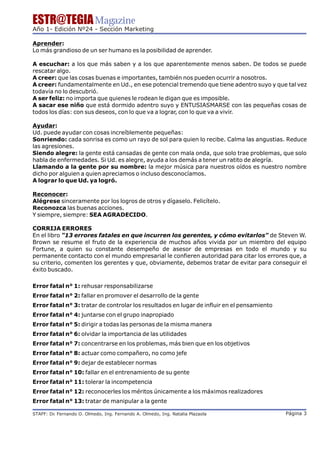 ESTR@TEGIA Magazine
Año 1- Edición Nº24 - Sección Marketing

Aprender:
Lo más grandioso de un ser humano es la posibilidad de aprender.

A escuchar: a los que más saben y a los que aparentemente menos saben. De todos se puede
rescatar algo.
A creer: que las cosas buenas e importantes, también nos pueden ocurrir a nosotros.
A creer: fundamentalmente en Ud., en ese potencial tremendo que tiene adentro suyo y que tal vez
todavía no lo descubrió.
A ser feliz: no importa que quienes le rodean le digan que es imposible.
A sacar ese niño que está dormido adentro suyo y ENTUSIASMARSE con las pequeñas cosas de
todos los días: con sus deseos, con lo que va a lograr, con lo que va a vivir.

Ayudar:
Ud. puede ayudar con cosas increíblemente pequeñas:
Sonriendo: cada sonrisa es como un rayo de sol para quien lo recibe. Calma las angustias. Reduce
las agresiones.
Siendo alegre: la gente está cansadas de gente con mala onda, que solo trae problemas, que solo
habla de enfermedades. Si Ud. es alegre, ayuda a los demás a tener un ratito de alegría.
Llamando a la gente por su nombre: la mejor música para nuestros oídos es nuestro nombre
dicho por alguien a quien apreciamos o incluso desconocíamos.
A lograr lo que Ud. ya logró.

Reconocer:
Alégrese sinceramente por los logros de otros y dígaselo. Felicítelo.
Reconozca las buenas acciones.
Y siempre, siempre: SEA AGRADECIDO.

CORRIJA ERRORES
En el libro "13 errores fatales en que incurren los gerentes, y cómo evitarlos" de Steven W.
Brown se resume el fruto de la experiencia de muchos años vivida por un miembro del equipo
Fortune, a quien su constante desempeño de asesor de empresas en todo el mundo y su
permanente contacto con el mundo empresarial le confieren autoridad para citar los errores que, a
su criterio, comenten los gerentes y que, obviamente, debemos tratar de evitar para conseguir el
éxito buscado.

Error fatal n° 1: rehusar responsabilizarse
Error fatal n° 2: fallar en promover el desarrollo de la gente
Error fatal n° 3: tratar de controlar los resultados en lugar de influir en el pensamiento
Error fatal n° 4: juntarse con el grupo inapropiado
Error fatal n° 5: dirigir a todas las personas de la misma manera
Error fatal n° 6: olvidar la importancia de las utilidades
Error fatal n° 7: concentrarse en los problemas, más bien que en los objetivos
Error fatal n° 8: actuar como compañero, no como jefe
Error fatal n° 9: dejar de establecer normas
Error fatal n° 10: fallar en el entrenamiento de su gente
Error fatal n° 11: tolerar la incompetencia
Error fatal n° 12: reconocerles los méritos únicamente a los máximos realizadores
Error fatal n° 13: tratar de manipular a la gente

STAFF: Dr Fernando O. Olmedo, Ing. Fernando A. Olmedo, Ing. Natalia Plazaola
        .                                                                                    Página 3
 