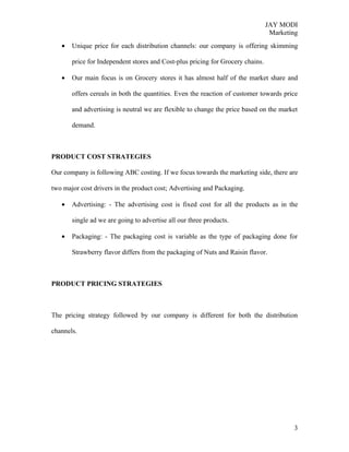 JAY MODI
                                                                                 Marketing
   •   Unique price for each distribution channels: our company is offering skimming

       price for Independent stores and Cost-plus pricing for Grocery chains.

   •   Our main focus is on Grocery stores it has almost half of the market share and

       offers cereals in both the quantities. Even the reaction of customer towards price

       and advertising is neutral we are flexible to change the price based on the market

       demand.



PRODUCT COST STRATEGIES

Our company is following ABC costing. If we focus towards the marketing side, there are

two major cost drivers in the product cost; Advertising and Packaging.

   •   Advertising: - The advertising cost is fixed cost for all the products as in the

       single ad we are going to advertise all our three products.

   •   Packaging: - The packaging cost is variable as the type of packaging done for

       Strawberry flavor differs from the packaging of Nuts and Raisin flavor.



PRODUCT PRICING STRATEGIES



The pricing strategy followed by our company is different for both the distribution

channels.




                                                                                        3
 