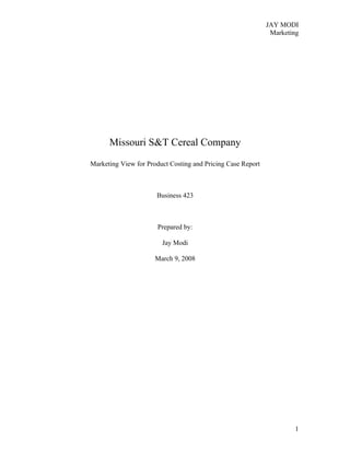 JAY MODI
                                                              Marketing




      Missouri S&T Cereal Company
Marketing View for Product Costing and Pricing Case Report



                      Business 423



                       Prepared by:

                        Jay Modi

                      March 9, 2008




                                                                     1
 