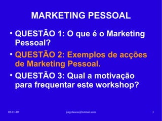 MARKETING PESSOAL QUESTÃO 1: O que é o Marketing Pessoal? 13-02-10 [email_address] QUESTÃO 2: Exemplos de acções de Marketing Pessoal? QUESTÃO 3: Qual a motivação para frequentar este workshop? 