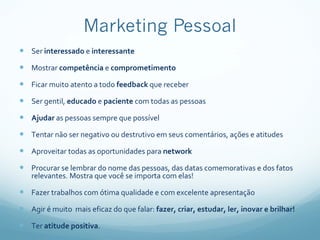 Ser  interessado  e  interessante Mostrar  competência  e  comprometimento Ficar muito atento a todo  feedback  que receber Ser gentil,  educado  e  paciente  com todas as pessoas Ajudar  as pessoas sempre que possível Tentar não ser negativo ou destrutivo em seus comentários, ações e atitudes Aproveitar todas as oportunidades para  network Procurar se lembrar do nome das pessoas, das datas comemorativas e dos fatos relevantes. Mostra que você se importa com elas! Fazer trabalhos com ótima qualidade e com excelente apresentação Agir é muito  mais eficaz do que falar:  fazer, criar, estudar, ler, inovar e brilhar! Ter  atitude positiva . 