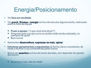 Energia/Posicionamento Ter  foco em resultado Ter  punch ,  firmeza  e  energia  na hora de executar alguma tarefa, motivando assim o resto da equipe Puxar a equipe  ( “o que você acha disso?”) Perguntar para o grupo como as tarefas estão sendo realizadas, se precisam de ajuda Bom humor Apresentar  desenvoltura ,  expressar-se mais ,  opinar Estruturar pensamentos e argumentos  de forma clara e consistente, de modo a facilitar a sua compreensão pelos outros  Buscar ser  assertivo  na hora de tomar decisões, sem depender da opinião dos outros Se arriscar mais, não ter medo 