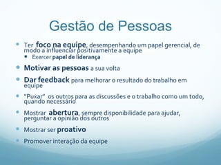 Gestão de Pessoas Ter  foco na equipe , desempenhando um papel gerencial, de modo a influenciar positivamente a equipe Exercer  papel de liderança Motivar as pessoas  a sua volta Dar feedback  para melhorar o resultado do trabalho em equipe “ Puxar ”   os outros para as discussões e o trabalho como um todo, quando necessário Mostrar  abertura , sempre disponibilidade para ajudar, perguntar a opinião dos outros Mostrar ser  proativo Promover interação da equipe 