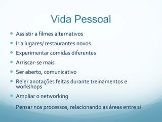 Vida Pessoal Assistir a filmes alternativos Ir a lugares/ restaurantes novos Experimentar comidas diferentes Arriscar-se mais Ser aberto, comunicativo Reler anotações feitas durante treinamentos e workshops Ampliar o networking Pensar nos processos, relacionando as áreas entre si  