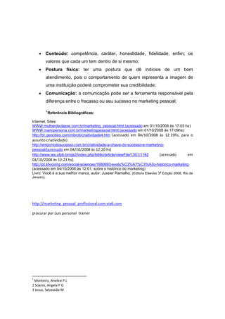 • Conteúdo: competência, caráter, honestidade, fidelidade, enfim, os
              valores que cada um tem dentro de si mesmo;
       • Postura física: ter uma postura que dê indícios de um bom
              atendimento, pois o comportamento de quem representa a imagem de
              uma instituição poderá comprometer sua credibilidade;
       • Comunicação: a comunicação pode ser a ferramenta responsável pela
              diferença entre o fracasso ou seu sucesso no marketing pessoal;

              1
                  Referência Bibliográficas:

Internet, Sites:
WWW.mulherdeclasse.com.br/marketing_pessoal.html.(acessado em 01/10/2008 às 17:03 hs)
WWW.mariopersona.com.br/marketingpessoal.html.(acessado em 01/10/2008 às 17:09hs)
http://br.geocities.com/mbroti/criatividade4.htm  (acessado  em  04/10/2008  às  12:19hs,  para  o 
assunto criatividade)
http://emporiodosucesso.com.br/criatividade-a-chave-do-sucesso-e-marketing-
pessoal/(acessado em 04/10/2008 às 12;20 hs)
http://www.ies.ufpb.br/ojs2/index.php/biblio/article/viewFile/1501/1162  (acessado             em 
04/10/2008 às 12:23 hs). 
http://pt.shvoong.com/social-sciences/1680693-evolu%C3%A7%C3%A3o-historico-marketing
(acessado em 04/10/2008 às 12:01, sobre o histórico do marketing)
Livro: Você é a sua melhor marca, autor: Jussier Ramalho, (Editora Elsevier 3ª Edição 2008, Rio de
Janeiro).




http://marketing_pessoal_profissional.com.via6.com 

procurar por Luis personal  trainer  




                                                            
1
  Monteiro, Anelice P L 
2 Soares, Angela P G 
3 Jesus, Sebastião M 
 