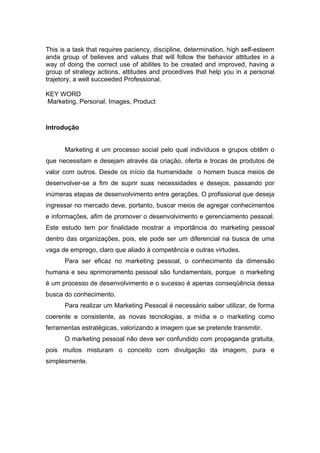 This is a task that requires paciency, discipline, determination, high self-esteem
anda group of believes and values that will follow the behavior attitudes in a
way of doing the correct use of abilites to be created and improved, having a
group of strategy actions, attitudes and procedives that help you in a personal
trajetory, a well succeeded Professional.

KEY WORD
Marketing, Personal, Images, Product



Introdução


      Marketing é um processo social pelo qual indivíduos e grupos obtêm o
que necessitam e desejam através da criação, oferta e trocas de produtos de
valor com outros. Desde os início da humanidade o homem busca meios de
desenvolver-se a fim de suprir suas necessidades e desejos, passando por
inúmeras etapas de desenvolvimento entre gerações. O profissional que deseja
ingressar no mercado deve, portanto, buscar meios de agregar conhecimentos
e informações, afim de promover o desenvolvimento e gerenciamento pessoal.
Este estudo tem por finalidade mostrar a importância do marketing pessoal
dentro das organizações, pois, ele pode ser um diferencial na busca de uma
vaga de emprego, claro que aliado à competência e outras virtudes.
      Para ser eficaz no marketing pessoal, o conhecimento da dimensão
humana e seu aprimoramento pessoal são fundamentais, porque o marketing
é um processo de desenvolvimento e o sucesso é apenas conseqüência dessa
busca do conhecimento.
      Para realizar um Marketing Pessoal é necessário saber utilizar, de forma
coerente e consistente, as novas tecnologias, a mídia e o marketing como
ferramentas estratégicas, valorizando a imagem que se pretende transmitir.
      O marketing pessoal não deve ser confundido com propaganda gratuita,
pois muitos misturam o conceito com divulgação da imagem, pura e
simplesmente.
 