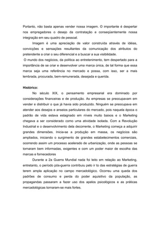 Portanto, não basta apenas vender nossa imagem. O importante é despertar
nos empregadores o desejo da contratação e conseqüentemente nossa
integração em seu quadro de pessoal.
      Imagem é uma apreciação de valor construída através de idéias,
convicções e sensações resultantes da comunicação dos atributos do
pretendente a criar o seu diferencial e a buscar a sua visibilidade.
O mundo dos negócios, da política ao entretenimento, tem despertado para a
importância de se criar e desenvolver uma marca única, de tal forma que essa
marca seja uma referência no mercado e possa, com isso, ser a mais
lembrada, procurada, bem-remunerada, desejada e querida.


Histórico:
      No século XIX, o pensamento empresarial era dominado por
considerações financeiras e de produção. As empresas se preocupavam em
vender e distribuir o que já havia sido produzido. Ninguém se preocupava em
atender aos desejos e anseios particulares do mercado, pois naquela época o
padrão de vida estava estagnado em níveis muito baixos e o Marketing
chegava a ser considerado como uma atividade isolada. Com a Revolução
Industrial e o desenvolvimento dela decorrente, o Marketing começa a adquirir
grandes dimensões. Inicia-se a produção em massa, os negócios são
ampliados, iniciando o surgimento de grandes estabelecimentos comerciais,
ocorrendo assim um processo acelerado de urbanização, onde as pessoas se
tornaram bem informadas, exigentes e com um poder maior de escolha das
marcas e fornecedores
      Durante a 2a Guerra Mundial nada foi leito em relação ao Marketing,
entretanto, o período pós-guerra contribuiu pelo ir to das estratégias de guerra
terem ampla aplicação no campo mercadológico. Ocorreu uma queda dos
padrões de consumo e perda do poder aquisitivo da população, as
propagandas passaram a fazer uso dos apelos psicológicos e as práticas
mercadológicas tornaram-se mais fortes.
 