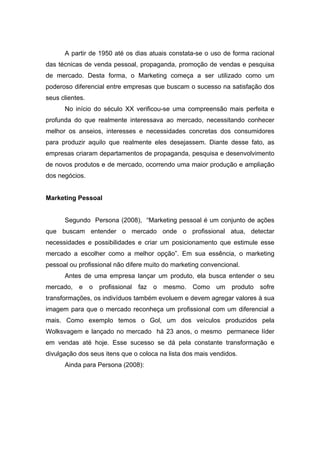 A partir de 1950 até os dias atuais constata-se o uso de forma racional
das técnicas de venda pessoal, propaganda, promoção de vendas e pesquisa
de mercado. Desta forma, o Marketing começa a ser utilizado como um
poderoso diferencial entre empresas que buscam o sucesso na satisfação dos
seus clientes.
      No início do século XX verificou-se uma compreensão mais perfeita e
profunda do que realmente interessava ao mercado, necessitando conhecer
melhor os anseios, interesses e necessidades concretas dos consumidores
para produzir aquilo que realmente eles desejassem. Diante desse fato, as
empresas criaram departamentos de propaganda, pesquisa e desenvolvimento
de novos produtos e de mercado, ocorrendo uma maior produção e ampliação
dos negócios.


Marketing Pessoal


      Segundo Persona (2008), “Marketing pessoal é um conjunto de ações
que buscam entender o mercado onde o profissional atua, detectar
necessidades e possibilidades e criar um posicionamento que estimule esse
mercado a escolher como a melhor opção”. Em sua essência, o marketing
pessoal ou profissional não difere muito do marketing convencional.
      Antes de uma empresa lançar um produto, ela busca entender o seu
mercado, e       o   profissional   faz   o mesmo. Como um produto sofre
transformações, os indivíduos também evoluem e devem agregar valores à sua
imagem para que o mercado reconheça um profissional com um diferencial a
mais. Como exemplo temos o Gol, um dos veículos produzidos pela
Wolksvagem e lançado no mercado há 23 anos, o mesmo permanece líder
em vendas até hoje. Esse sucesso se dá pela constante transformação e
divulgação dos seus itens que o coloca na lista dos mais vendidos.
      Ainda para Persona (2008):
 