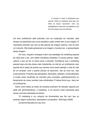 O produto é você! O profissional que
                                         queima o filme no ambiente onde atua, fica
                                         difícil se lançar novamente. Uma vez
                                         estabelecida a marca de incompetência, não
                                         há como lançar uma nova fórmula.




Um bom profissional está antenado com as mudanças do mercado, está
sempre se adiantando aos novos desafios e sabe vender bem a sua imagem. É
importante entender que não se fala apenas da imagem externa, mas de todo
um conjunto. Não basta apresentar uma imagem, é preciso ser a apresentação
dessa imagem.
      Por isso, ninguém consegue incluir sua estratégia de marketing pessoal
da noite para o dia, nem obtém resultados imediatos. É preciso plantar, regar,
cultivar o que vai ser no futuro para o mercado. Acredita-se que o marketing
pessoal seja uma das áreas mais importantes na vida de um profissional, pois
quando ele é capaz de pensar sua carreira como quem planeja o ciclo de vida
de um produto, verá o quanto precisa se aprimorar, não só uma vez, mas
continuamente. Produtos são planejados, fabricados, testados, comercializados
e muitas vezes recolhidos do mercado para correções, aperfeiçoamentos ou
lançamento de novas versões mais sofisticadas. É dessa forma que deve ser
um profissional.
  Assim como todas as áreas da empresa precisam de atenção especial por
parte dos administradores, o marketing é um recurso muito importante para
causar uma boa impressão ao cliente.
      “O marketing é um conjunto de ferramentas que faz com que os
produtos sejam conhecidos, apreciados e comprados”. Gehringer (2008).
      Conforme Ramalho em seu livro:
 