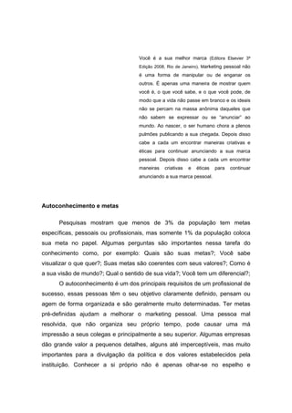 Você é a sua melhor marca (Editora Elsevier 3ª
                                   Edição 2008, Rio de Janeiro), Marketing pessoal não
                                   é uma forma de manipular ou de enganar os
                                   outros. É apenas uma maneira de mostrar quem
                                   você é, o que você sabe, e o que você pode, de
                                   modo que a vida não passe em branco e os ideais
                                   não se percam na massa anônima daqueles que
                                   não sabem se expressar ou se “anunciar” ao
                                   mundo. Ao nascer, o ser humano chora a plenos
                                   pulmões publicando a sua chegada. Depois disso
                                   cabe a cada um encontrar maneiras criativas e
                                   éticas para continuar anunciando a sua marca
                                   pessoal. Depois disso cabe a cada um encontrar
                                   maneiras   criativas   e   éticas   para   continuar
                                   anunciando a sua marca pessoal.




Autoconhecimento e metas

      Pesquisas mostram que menos de 3% da população tem metas
específicas, pessoais ou profissionais, mas somente 1% da população coloca
sua meta no papel. Algumas perguntas são importantes nessa tarefa do
conhecimento como, por exemplo: Quais são suas metas?; Você sabe
visualizar o que quer?; Suas metas são coerentes com seus valores?; Como é
a sua visão de mundo?; Qual o sentido de sua vida?; Você tem um diferencial?;
      O autoconhecimento é um dos principais requisitos de um profissional de
sucesso, essas pessoas têm o seu objetivo claramente definido, pensam ou
agem de forma organizada e são geralmente muito determinadas. Ter metas
pré-definidas ajudam a melhorar o marketing pessoal. Uma pessoa mal
resolvida, que não organiza seu próprio tempo, pode causar uma má
impressão a seus colegas e principalmente a seu superior. Algumas empresas
dão grande valor a pequenos detalhes, alguns até imperceptíveis, mas muito
importantes para a divulgação da política e dos valores estabelecidos pela
instituição. Conhecer a si próprio não é apenas olhar-se no espelho e
 
