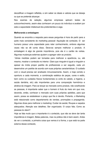decodificar a imagem refletida, e sim saber os ideais e valores que se deseja
ou que se pretende alcançar.
Nos   exames     de   seleção,   algumas    empresas     aplicam   testes   de
autoconhecimento, assim elas conhecem um pouco do indivíduo e avaliam por
este a capacidade intelectual dos pretendentes à vaga.

Melhorando a embalagem

Quando se encontra a resposta para essas perguntas é hora de partir para a
parte mais consistente do marketing pessoal: Aquisição de conteúdo. O ser
humano possui uma capacidade para reter conhecimento, embora algumas
vezes não se dê conta disso. Deve-se sempre melhorar o produto. A
embalagem é algo de grande importância, pois ela é o cartão de visitas.
Algumas mudanças externas ajudam a agregar valor ao produto.
Várias medidas podem ser tomadas para melhorar a aparência, ou, até
mesmo, mostrar o conteúdo no interior. Claro que ninguém é igual a ninguém e
apesar da mídia propor padrão de profissionais a ser seguido, cada um
desenvolve um padrão de acordo com suas próprias características. O cuidado
com o visual precisa ser analisado minuciosamente. Assim, o traje correto e
oportuno a cada momento, a combinação estética de peças, cores e estilo,
bem como os cuidados físicos fundamentais (o corte do cabelo, a higiene, a
saúde dentária, etc) são importantes para uma composição harmônica e
atrativa da imagem. Para se lançar ao mercado como produto, não coisificando
as pessoas, é importante saber que o homem é fruto do meio em que vive,
devendo, então, conhecer o mercado com suas próprias aptidões, para que
assim, possa se estabelecer o preço que lhe é devido. Portanto, o Marketing
está relacionado como departamento de vendas, promoções e propaganda.
Algumas dicas para melhorar o marketing: Cuidar da saúde; Roupas e sapatos
adequados; Atenção aos detalhes; Ser organizado; O corpo fala; Como as
pessoas te vêem?
Hoje se fala muito que o importante é o conteúdo, que não se deve dar tanta
importância à imagem. Belas palavras, mas na prática não é bem assim. Antes
de ver o conteúdo, a primeira coisa que vemos é a forma, o que está na parte
externa desse conteúdo.
 