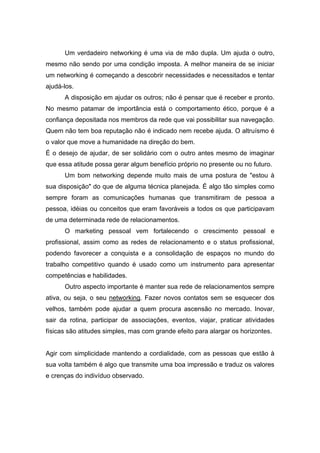  
       Um verdadeiro networking é uma via de mão dupla. Um ajuda o outro,
mesmo não sendo por uma condição imposta. A melhor maneira de se iniciar
um networking é começando a descobrir necessidades e necessitados e tentar
ajudá-los.  
       A disposição em ajudar os outros; não é pensar que é receber e pronto.
No mesmo patamar de importância está o comportamento ético, porque é a
confiança depositada nos membros da rede que vai possibilitar sua navegação.
Quem não tem boa reputação não é indicado nem recebe ajuda. O altruísmo é
o valor que move a humanidade na direção do bem.
É o desejo de ajudar, de ser solidário com o outro antes mesmo de imaginar
que essa atitude possa gerar algum benefício próprio no presente ou no futuro.
       Um bom networking depende muito mais de uma postura de "estou à
sua disposição" do que de alguma técnica planejada. É algo tão simples como
sempre foram as comunicações humanas que transmitiram de pessoa a
pessoa, idéias ou conceitos que eram favoráveis a todos os que participavam
de uma determinada rede de relacionamentos.
       O marketing pessoal vem fortalecendo o crescimento pessoal e
profissional, assim como as redes de relacionamento e o status profissional,
podendo favorecer a conquista e a consolidação de espaços no mundo do
trabalho competitivo quando é usado como um instrumento para apresentar
competências e habilidades.
       Outro aspecto importante é manter sua rede de relacionamentos sempre
ativa, ou seja, o seu networking. Fazer novos contatos sem se esquecer dos
velhos, também pode ajudar a quem procura ascensão no mercado. Inovar,
sair da rotina, participar de associações, eventos, viajar, praticar atividades
físicas são atitudes simples, mas com grande efeito para alargar os horizontes.


Agir com simplicidade mantendo a cordialidade, com as pessoas que estão à
sua volta também é algo que transmite uma boa impressão e traduz os valores
e crenças do indivíduo observado.
 