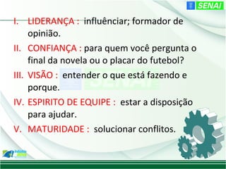 I. LIDERANÇA : influênciar; formador de
     opinião.
II. CONFIANÇA : para quem você pergunta o
     final da novela ou o placar do futebol?
III. VISÃO : entender o que está fazendo e
     porque.
IV. ESPIRITO DE EQUIPE : estar a disposição
     para ajudar.
V. MATURIDADE : solucionar conflitos.
 