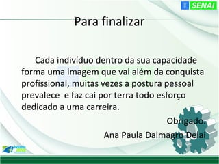 Para finalizar

   Cada indivíduo dentro da sua capacidade
forma uma imagem que vai além da conquista
profissional, muitas vezes a postura pessoal
prevalece e faz cai por terra todo esforço
dedicado a uma carreira.
                                      Obrigado.
                      Ana Paula Dalmagro Delai
 
