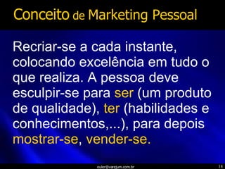 Recriar-se a cada instante, colocando excelência em tudo o que realiza. A pessoa deve esculpir-se para  ser  (um produto de qualidade),  ter  (habilidades e conhecimentos,...), para depois  mostrar-se ,  vender-se. Conceito  de  Marketing Pessoal 