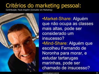 Market-Share:   Alguém que não ocupa as classes mais altas, pode ser considerado um insucesso? Mind-Share:   Alguém que escolheu Fernando de Noronha para morar, e estudar tartarugas marinhas, pode ser chamado de insucesso? Critérios do marketing pessoal: Contribuição: Paulo Angelim (Consultor em Marketing) 