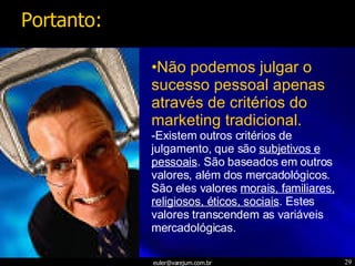 Não podemos julgar o sucesso pessoal apenas através de critérios do marketing tradicional. Existem outros critérios de julgamento, que são  subjetivos e pessoais . São baseados em outros valores, além dos mercadológicos. São eles valores  morais, familiares, religiosos, éticos, sociais . Estes valores transcendem as variáveis mercadológicas. Portanto: 