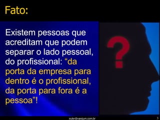 Existem pessoas que acreditam que podem separar o lado pessoal, do profissional:  “da porta da empresa para dentro é o profissional, da porta para fora é a pessoa”! Fato: 