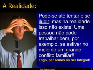 Pode-se até  tentar  e se  iludir , mas na realidade isso não existe! Uma pessoa não pode trabalhar bem, por exemplo, se estiver no meio de um grande conflito familiar!!! Logo, pensemos no Ser Integral! A Realidade: 