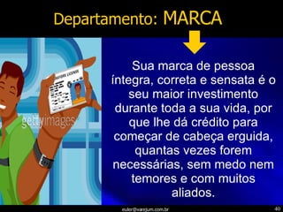 Departamento:  MARCA Sua marca de pessoa íntegra, correta e sensata é o seu maior investimento durante toda a sua vida, por que lhe dá crédito para começar de cabeça erguida, quantas vezes forem necessárias, sem medo nem temores e com muitos aliados. 