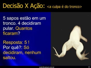 5 sapos estão em um tronco. 4 decidiram pular.  Quantos ficaram ? Decisão X Ação:  <a culpa é do tronco> Resposta: 5   ! Por quê?:  Só decidiram, nenhum saltou. 