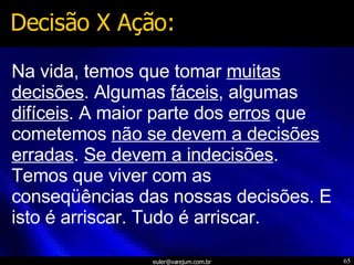 Na vida, temos que tomar  muitas decisões . Algumas  fáceis , algumas  difíceis . A maior parte dos  erros  que cometemos  não se devem a decisões erradas .  Se devem a indecisões . Temos que viver com as conseqüências das nossas decisões. E isto é arriscar. Tudo é arriscar. Decisão X Ação: 