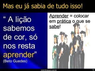 Mas eu já sabia de tudo isso! “  A lição sabemos de cor, só nos resta  aprender ” (Beto Guedes) Aprender  = colocar em  prática  o que se  sabe ! 