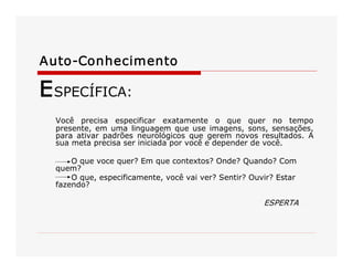 Auto­Conhecimento 
ESPECÍFICA: 
Você  precisa  especificar  exatamente  o  que  quer  no  tempo 
presente, em uma linguagem que use imagens, sons, sensações, 
para  ativar  padrões  neurológicos  que  gerem  novos  resultados.  A 
sua meta precisa ser iniciada por você e depender de você. 
O que voce quer? Em que contextos? Onde? Quando? Com 
quem? 
O que, especificamente, você vai ver? Sentir? Ouvir? Estar 
fazendo? 
ESPERTA
 